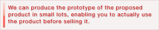 We can produce the prototype of the proposed product in small lots, enabling you to actually use the product before selling it.
